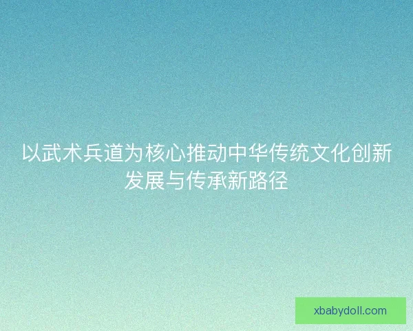 以武术兵道为核心推动中华传统文化创新发展与传承新路径