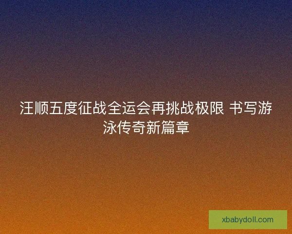 汪顺五度征战全运会再挑战极限 书写游泳传奇新篇章