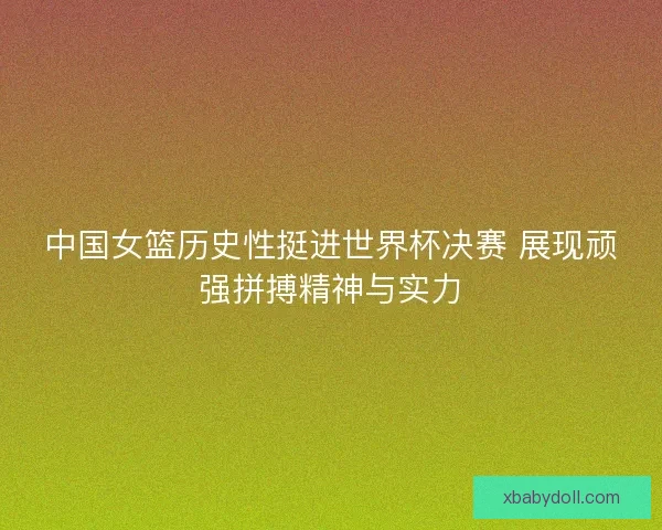 中国女篮历史性挺进世界杯决赛 展现顽强拼搏精神与实力