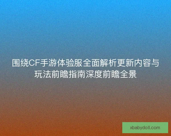 围绕CF手游体验服全面解析更新内容与玩法前瞻指南深度前瞻全景