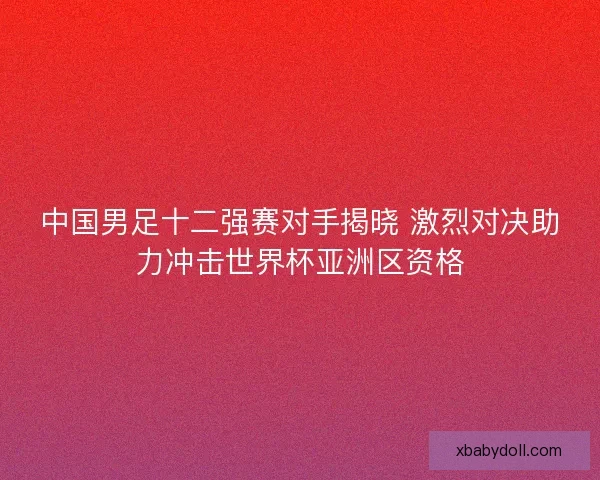 中国男足十二强赛对手揭晓 激烈对决助力冲击世界杯亚洲区资格